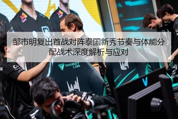 邹市明复出首战对阵泰国新秀节奏与体能分配战术深度解析与应对